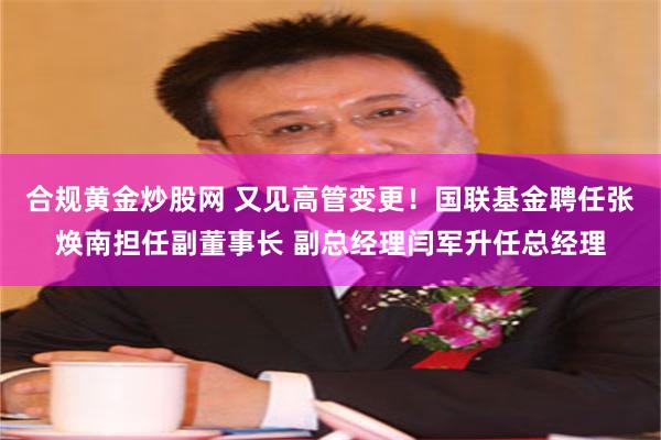 合规黄金炒股网 又见高管变更！国联基金聘任张焕南担任副董事长 副总经理闫军升任总经理