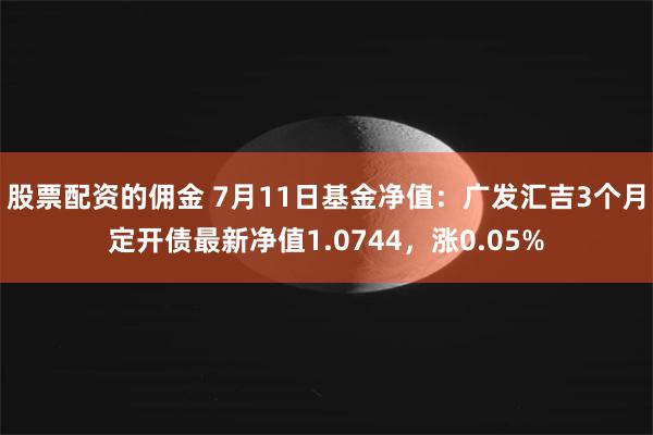 股票配资的佣金 7月11日基金净值：广发汇吉3个月定开债最新净值1.0744，涨0.05%