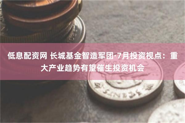 低息配资网 长城基金智造军团·7月投资视点：重大产业趋势有望催生投资机会