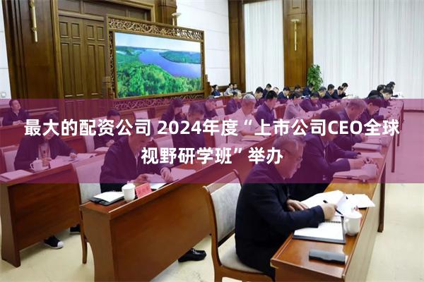 最大的配资公司 2024年度“上市公司CEO全球视野研学班”举办