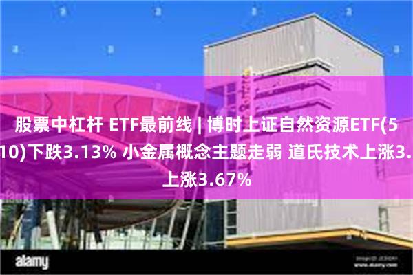 股票中杠杆 ETF最前线 | 博时上证自然资源ETF(510410)下跌3.13% 小金属概念主题走弱 道氏技术上涨3.67%