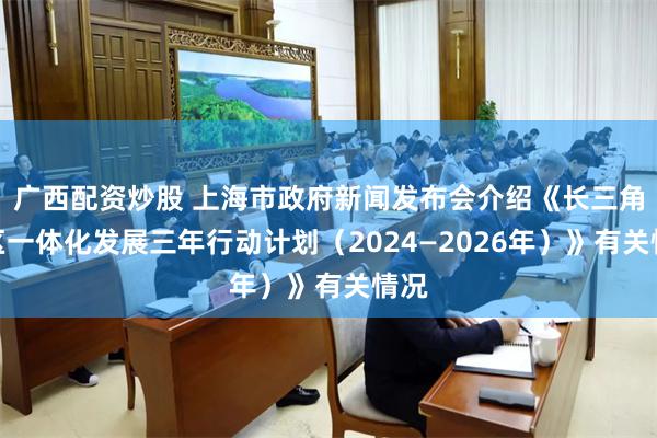 广西配资炒股 上海市政府新闻发布会介绍《长三角地区一体化发展三年行动计划（2024—2026年）》有关情况