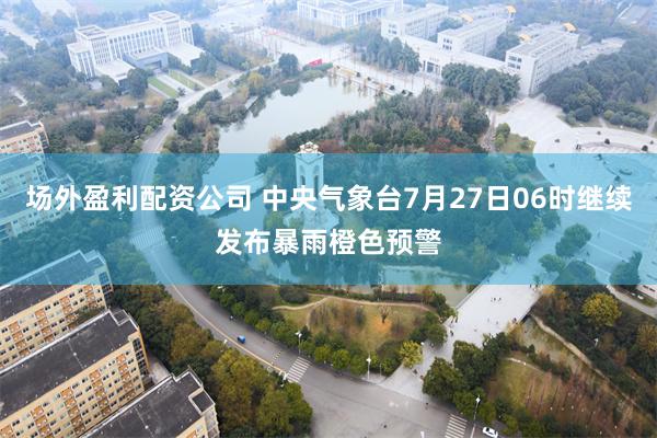 场外盈利配资公司 中央气象台7月27日06时继续发布暴雨橙色预警