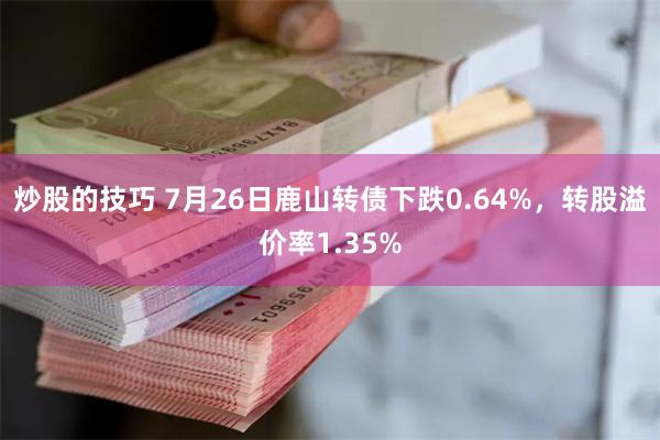 炒股的技巧 7月26日鹿山转债下跌0.64%，转股溢价率1.35%