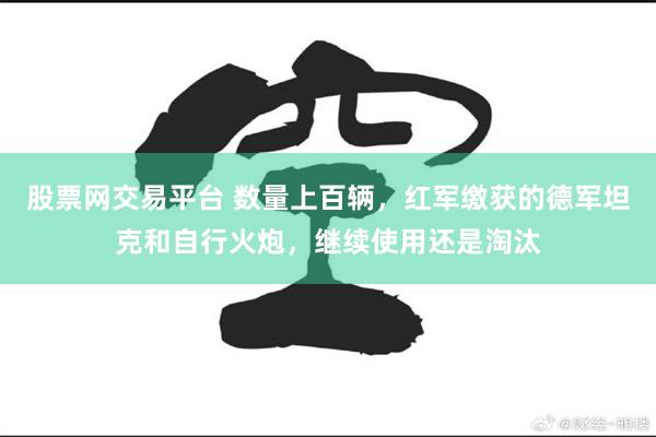 股票网交易平台 数量上百辆，红军缴获的德军坦克和自行火炮，继续使用还是淘汰