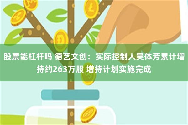 股票能杠杆吗 德艺文创：实际控制人吴体芳累计增持约263万股 增持计划实施完成