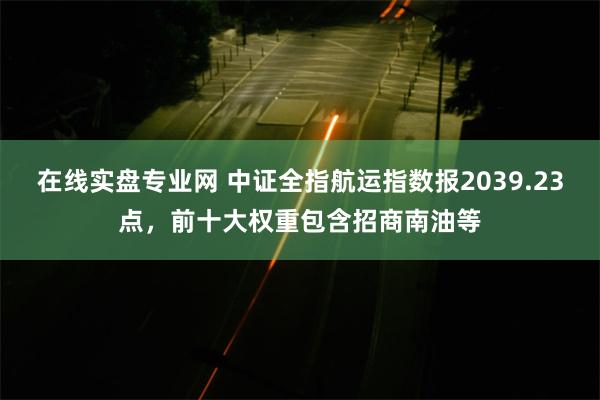 在线实盘专业网 中证全指航运指数报2039.23点，前十大权重包含招商南油等