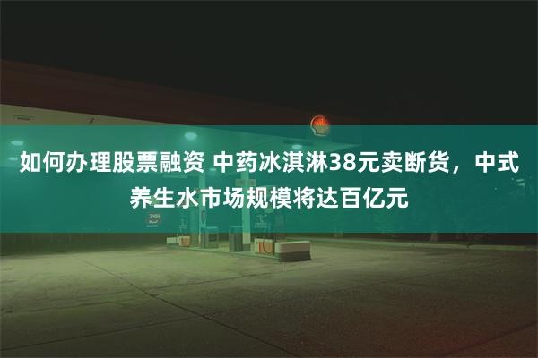 如何办理股票融资 中药冰淇淋38元卖断货，中式养生水市场规模将达百亿元