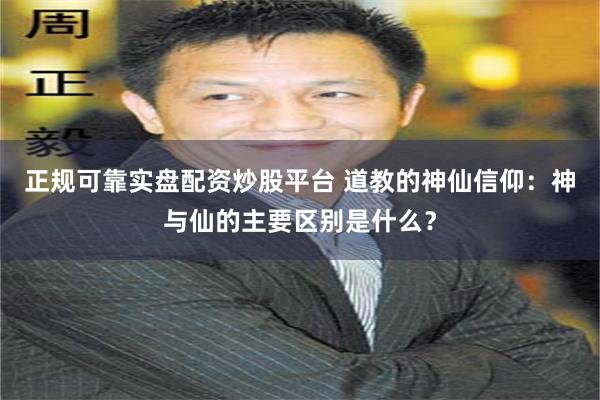 正规可靠实盘配资炒股平台 道教的神仙信仰：神与仙的主要区别是什么？