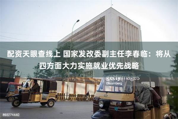 配资天眼查线上 国家发改委副主任李春临：将从四方面大力实施就业优先战略