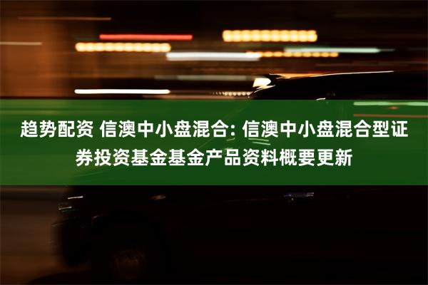 趋势配资 信澳中小盘混合: 信澳中小盘混合型证券投资基金基金产品资料概要更新