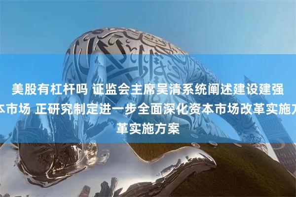 美股有杠杆吗 证监会主席吴清系统阐述建设建强资本市场 正研究制定进一步全面深化资本市场改革实施方案