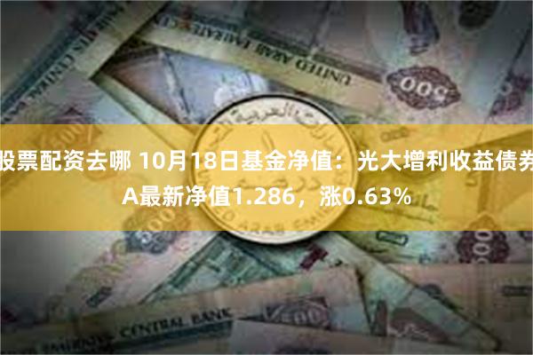 股票配资去哪 10月18日基金净值：光大增利收益债券A最新净值1.286，涨0.63%