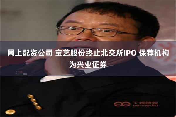 网上配资公司 宝艺股份终止北交所IPO 保荐机构为兴业证券