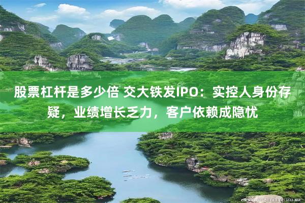 股票杠杆是多少倍 交大铁发IPO：实控人身份存疑，业绩增长乏力，客户依赖成隐忧