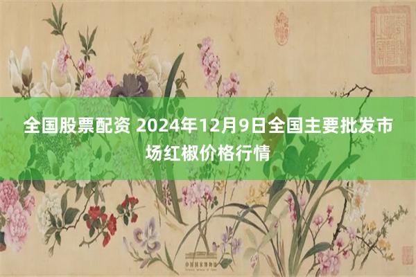 全国股票配资 2024年12月9日全国主要批发市场红椒价格行情