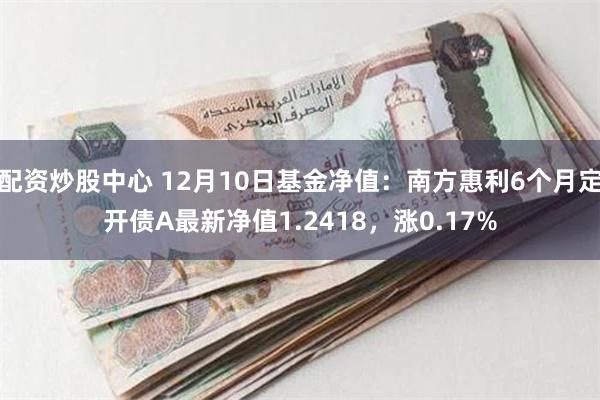 配资炒股中心 12月10日基金净值：南方惠利6个月定开债A最新净值1.2418，涨0.17%