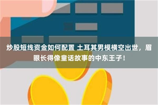 炒股短线资金如何配置 土耳其男模横空出世，眉眼长得像童话故事的中东王子！