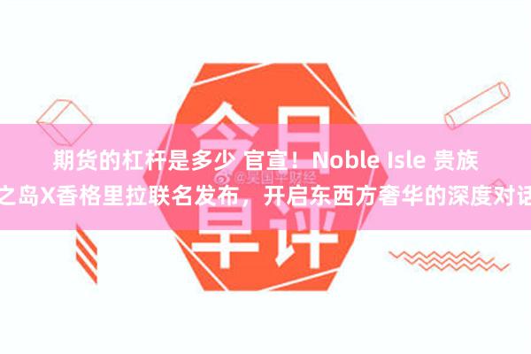 期货的杠杆是多少 官宣！Noble Isle 贵族之岛X香格里拉联名发布，开启东西方奢华的深度对话