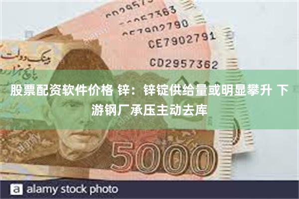 股票配资软件价格 锌：锌锭供给量或明显攀升 下游钢厂承压主动去库